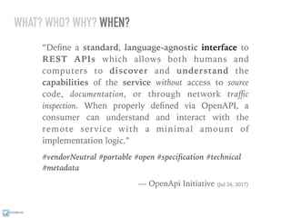 ixchelruiz
WHAT? WHO? WHY? WHEN?
“Deﬁne a standard, language-agnostic interface to
REST APIs which allows both humans and
computers to discover and understand the
capabilities of the service without access to source
code, documentation, or through network traﬃc
inspection. When properly deﬁned via OpenAPI, a
consumer can understand and interact with the
remote service with a minimal amount of
implementation logic.”
#vendorNeutral #portable #open #speciﬁcation #technical
#metadata
— OpenApi Initiative (Jul 26, 2017)
 