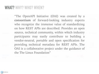 ixchelruiz
WHAT? WHY? WHO? WHEN?
“The OpenAPI Initiative (OAI) was created by a
consortium of forward-looking industry experts
who recognize the immense value of standardizing
on how REST APIs are described. Provides an open
source, technical community, within which industry
participants may easily contribute to building a
vendor-neutral, portable and open speciﬁcation for
providing technical metadata for REST APIs. The
OAI is a collaborative project under the guidance of
the The Linux Foundation”
 