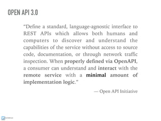 ixchelruiz
OPEN API 3.0
“Deﬁne a standard, language-agnostic interface to
REST APIs which allows both humans and
computers to discover and understand the
capabilities of the service without access to source
code, documentation, or through network traﬃc
inspection. When properly deﬁned via OpenAPI,
a consumer can understand and interact with the
remote service with a minimal amount of
implementation logic.”
— Open API Initiative
 