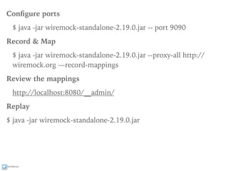 ixchelruiz
Conﬁgure ports
$ java -jar wiremock-standalone-2.19.0.jar -- port 9090
Record & Map
$ java -jar wiremock-standalone-2.19.0.jar --proxy-all http://
wiremock.org —record-mappings
Review the mappings
http://localhost:8080/__admin/
Replay
$ java -jar wiremock-standalone-2.19.0.jar
 