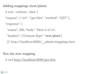 ixchelruiz
Adding mappings (text/plain)
$ curl --verbose --data '{
"request": { "url": "/get/this", "method": "GET" },
"response": {
"status": 200, "body": "Here it is!n",
"headers": {"Content-Type": "text/plain"}
}}' http://localhost:8080/__admin/mappings/new
Test the new mapping
$ curl http://localhost:8080/get/this
 