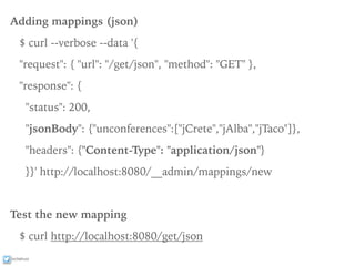 ixchelruiz
Adding mappings (json)
$ curl --verbose --data '{
"request": { "url": "/get/json", "method": "GET" },
"response": {
"status": 200,
"jsonBody": {"unconferences":["jCrete","jAlba","jTaco"]},
"headers": {"Content-Type": "application/json"}
}}' http://localhost:8080/__admin/mappings/new
Test the new mapping
$ curl http://localhost:8080/get/json
 