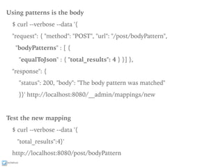 ixchelruiz
Using patterns is the body
$ curl --verbose --data '{
"request": { "method": "POST", "url": "/post/bodyPattern",
"bodyPatterns" : [ {
"equalToJson" : { "total_results": 4 } }] },
"response": {
"status": 200, "body": "The body pattern was matched"
}}' http://localhost:8080/__admin/mappings/new
Test the new mapping
$ curl --verbose --data '{
"total_results":4}'
http://localhost:8080/post/bodyPattern
 