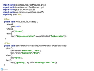 ixchelruiz
import static io.restassured.RestAssured.given; 
import static io.restassured.RestAssured.get;
import static java.util.Arrays.asList;
import static org.hamcrest.Matchers.equalTo;
import org.junit.Test;
@Test
public void initial_data_is_loaded() { 
given().
port(4567).
when().
get("/todos").
then().
body("todos.description", equalTo(asList(“Add Javadoc"))); 
}
@Test
public void formParamAreTreatedAsQueryParamsForGetRequests(){
given().
formParam("ﬁrstName", "John").
formParam("lastName", "Doe").
when().
get("/greet").
then().
body("greeting", equalTo("Greetings John Doe"));
}
 