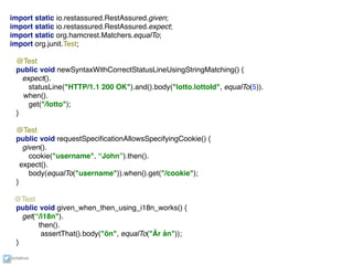 ixchelruiz
import static io.restassured.RestAssured.given;
import static io.restassured.RestAssured.expect;
import static org.hamcrest.Matchers.equalTo;
import org.junit.Test;
@Test
public void newSyntaxWithCorrectStatusLineUsingStringMatching() {
expect().
statusLine("HTTP/1.1 200 OK").and().body("lotto.lottoId", equalTo(5)).
when().
get("/lotto");
}
@Test
public void requestSpeciﬁcationAllowsSpecifyingCookie() {
given().
cookie("username", “John”).then().
expect().
body(equalTo("username")).when().get("/cookie");
}
@Test
public void given_when_then_using_i18n_works() {
get(“/i18n").
then().
assertThat().body("ön", equalTo("Är ån"));
}
 