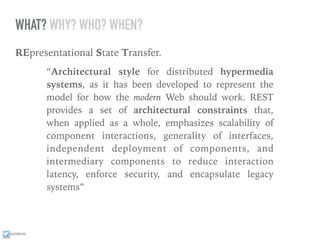 ixchelruiz
WHAT? WHY? WHO? WHEN?
REpresentational State Transfer.
“Architectural style for distributed hypermedia
systems, as it has been developed to represent the
model for how the modern Web should work. REST
provides a set of architectural constraints that,
when applied as a whole, emphasizes scalability of
component interactions, generality of interfaces,
independent deployment of components, and
intermediary components to reduce interaction
latency, enforce security, and encapsulate legacy
systems”
 