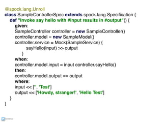 ixchelruiz
@spock.lang.Unroll
class SampleControllerSpec extends spock.lang.Speciﬁcation {
def "Invoke say hello with #input results in #output"() {
given:
SampleController controller = new SampleController()
controller.model = new SampleModel()
controller.service = Mock(SampleService) {
sayHello(input) >> output
}
when:
controller.model.input = input controller.sayHello()
then:
controller.model.output == output
where:
input << ['', 'Test']
output << ['Howdy, stranger!', 'Hello Test']
}
}
 