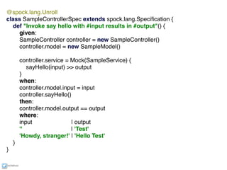 ixchelruiz
@spock.lang.Unroll
class SampleControllerSpec extends spock.lang.Speciﬁcation {
def "Invoke say hello with #input results in #output"() {
given:
SampleController controller = new SampleController()
controller.model = new SampleModel()
controller.service = Mock(SampleService) {
sayHello(input) >> output
}
when:
controller.model.input = input
controller.sayHello()
then:
controller.model.output == output
where:
input | output
'' | 'Test'
'Howdy, stranger!' | 'Hello Test'
}
}
 
