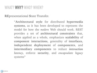 ixchelruiz
WHAT? WHY? WHO? WHEN?
REpresentational State Transfer.
“Architectural style for distributed hypermedia
systems, as it has been developed to represent the
model for how the modern Web should work. REST
provides a set of architectural constraints that,
when applied as a whole, emphasizes scalability of
component interactions, generality of interfaces,
independent deployment of components, and
intermediary components to reduce interaction
latency, enforce security, and encapsulate legacy
systems”
 