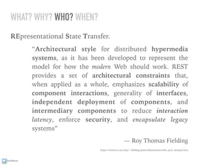 ixchelruiz
WHAT? WHY? WHO? WHEN?
REpresentational State Transfer.
“Architectural style for distributed hypermedia
systems, as it has been developed to represent the
model for how the modern Web should work. REST
provides a set of architectural constraints that,
when applied as a whole, emphasizes scalability of
component interactions, generality of interfaces,
independent deployment of components, and
intermediary components to reduce interaction
latency, enforce security, and encapsulate legacy
systems”
— Roy Thomas Fielding
https://www.ics.uci.edu/~ﬁelding/pubs/dissertation/web_arch_domain.htm
 