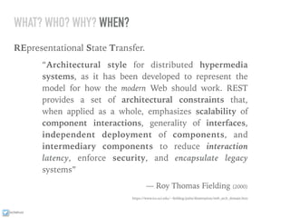 ixchelruiz
WHAT? WHO? WHY? WHEN?
REpresentational State Transfer.
“Architectural style for distributed hypermedia
systems, as it has been developed to represent the
model for how the modern Web should work. REST
provides a set of architectural constraints that,
when applied as a whole, emphasizes scalability of
component interactions, generality of interfaces,
independent deployment of components, and
intermediary components to reduce interaction
latency, enforce security, and encapsulate legacy
systems”
— Roy Thomas Fielding (2000)
https://www.ics.uci.edu/~ﬁelding/pubs/dissertation/web_arch_domain.htm
 
