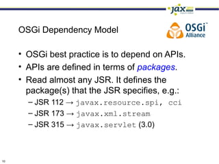 OSGi Dependency Model

     • OSGi best practice is to depend on APIs.
     • APIs are defined in terms of packages.
     • Read almost any JSR. It defines the
       package(s) that the JSR specifies, e.g.:
       – JSR 112 → javax.resource.spi, cci
       – JSR 173 → javax.xml.stream
       – JSR 315 → javax.servlet (3.0)



10
 