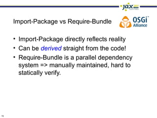 Import-Package vs Require-Bundle

     • Import-Package directly reflects reality
     • Can be derived straight from the code!
     • Require-Bundle is a parallel dependency
       system => manually maintained, hard to
       statically verify.




15
 