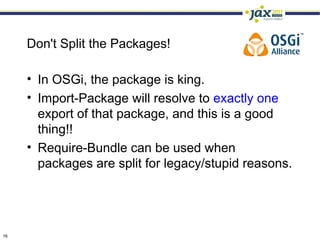 Don't Split the Packages!

     • In OSGi, the package is king.
     • Import-Package will resolve to exactly one
       export of that package, and this is a good
       thing!!
     • Require-Bundle can be used when
       packages are split for legacy/stupid reasons.




16
 