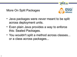 More On Split Packages

     • Java packages were never meant to be split
       across deployment units.
     • Even plain Java provides a way to enforce
       this: Sealed Packages.
     • You wouldn't split a method across classes...
       or a class across packages...




17
 