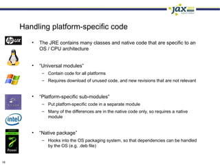 Handling platform-specific code
        •   The JRE contains many classes and native code that are specific to an
            OS / CPU architecture


        •   “Universal modules”
             – Contain code for all platforms
             – Requires download of unused code, and new revisions that are not relevant


        •   “Platform-specific sub-modules”
             – Put platfom-specific code in a separate module
             – Many of the differences are in the native code only, so requires a native
               module


        •   “Native package”
             – Hooks into the OS packaging system, so that dependencies can be handled
               by the OS (e.g. .deb file)


18
 