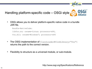 Handling platform-specific code – OSGi style

      • OSGi allows you to deliver platform-specific native code in a bundle
        JAR file.
           Bundle-NativeCode:
           libfoo.so; osname=Linux; processor=x86,
           foo.dll; osname=Windows7; processor=x86


      • The OSGi implementation of ClassLoader#findLibrary(“foo”)
        returns the path to the correct version.


      • Flexibility to structure as a universal module, or sub-module.




                                         http://www.osgi.org/Specifications/Reference
19
 