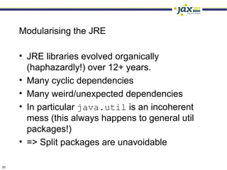 Modularising the JRE

     • JRE libraries evolved organically
       (haphazardly!) over 12+ years.
     • Many cyclic dependencies
     • Many weird/unexpected dependencies
     • In particular java.util is an incoherent
       mess (this always happens to general util
       packages!)
     • => Split packages are unavoidable

20
 