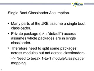 Single Boot Classloader Assumption

     • Many parts of the JRE assume a single boot
       classloader.
     • Private package (aka “default”) access
       assumes whole packages are in single
       classloader.
     • Therefore need to split some packages
       across modules but not across classloaders.
       => Need to break 1-to-1 module/classloader
       mapping.
22
 