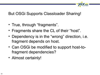 But OSGi Supports Classloader Sharing!

     • True, through “fragments”.
     • Fragments share the CL of their “host”.
     • Dependency is in the “wrong” direction, i.e.
       fragment depends on host.
     • Can OSGi be modified to support host-to-
       fragment dependencies?
     • Almost certainly!


23
 