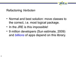 Refactoring Verboten

     • Normal and best solution: move classes to
       the correct, i.e. most logical package.
     • In the JRE is this impossible!
     • 9 million developers (Sun estimate, 2009)
       and billions of apps depend on this library.




24
 
