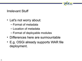 Irrelevant Stuff

     • Let's not worry about:
       – Format of metadata
       – Location of metadata
       – Format of deployable modules
     • Differences here are surmountable
     • E.g. OSGi already supports WAR file
       deployment.



25
 
