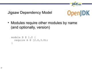 Jigsaw Dependency Model

     • Modules require other modules by name
       (and optionally, version)

      module B @ 1.0 {
        require A @ [2.0,3.0);
      }




27
 