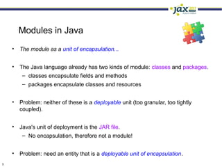 Modules in Java
    • The module as a unit of encapsulation...


    • The Java language already has two kinds of module: classes and packages.
       – classes encapsulate fields and methods
        – packages encapsulate classes and resources


    • Problem: neither of these is a deployable unit (too granular, too tightly
      coupled).


    • Java's unit of deployment is the JAR file.
       – No encapsulation, therefore not a module!


    • Problem: need an entity that is a deployable unit of encapsulation.
3
 