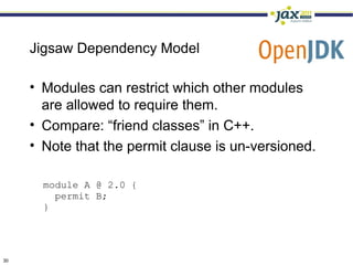 Jigsaw Dependency Model

     • Modules can restrict which other modules
       are allowed to require them.
     • Compare: “friend classes” in C++.
     • Note that the permit clause is un-versioned.

       module A @ 2.0 {
         permit B;
       }




30
 