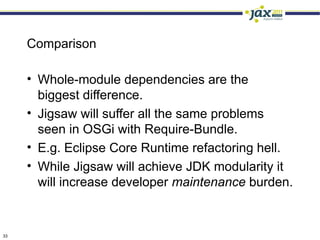 Comparison

     • Whole-module dependencies are the
       biggest difference.
     • Jigsaw will suffer all the same problems
       seen in OSGi with Require-Bundle.
     • E.g. Eclipse Core Runtime refactoring hell.
     • While Jigsaw will achieve JDK modularity it
       will increase developer maintenance burden.


33
 
