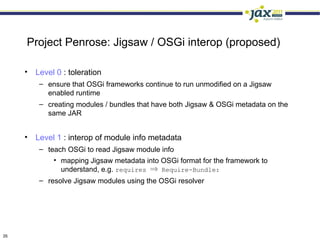 Project Penrose: Jigsaw / OSGi interop (proposed)

     • Level 0 : toleration
         – ensure that OSGi frameworks continue to run unmodified on a Jigsaw
           enabled runtime
         – creating modules / bundles that have both Jigsaw & OSGi metadata on the
           same JAR


     • Level 1 : interop of module info metadata
         – teach OSGi to read Jigsaw module info
             • mapping Jigsaw metadata into OSGi format for the framework to
               understand, e.g. requires ⇒ Require-Bundle:
         – resolve Jigsaw modules using the OSGi resolver




35
 