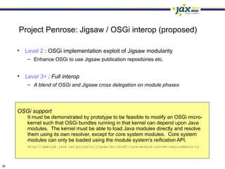 Project Penrose: Jigsaw / OSGi interop (proposed)

     • Level 2 : OSGi implementation exploit of Jigsaw modularity
         – Enhance OSGi to use Jigsaw publication repositories etc.


     • Level 3+ : Full interop
         – A blend of OSGi and Jigsaw cross delegation on module phases




     OSGi support
         It must be demonstrated by prototype to be feasible to modify an OSGi micro-
         kernel such that OSGi bundles running in that kernel can depend upon Java
         modules. The kernel must be able to load Java modules directly and resolve
         them using its own resolver, except for core system modules. Core system
         modules can only be loaded using the module system’s reification API.
         http://openjdk.java.net/projects/jigsaw/doc/draft-java-module-system-requirements-12




36
 