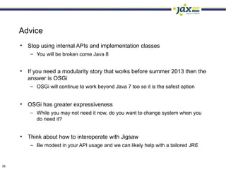 Advice
     •   Stop using internal APIs and implementation classes
         – You will be broken come Java 8


     •   If you need a modularity story that works before summer 2013 then the
         answer is OSGi
         – OSGi will continue to work beyond Java 7 too so it is the safest option


     •   OSGi has greater expressiveness
         – While you may not need it now, do you want to change system when you
           do need it?


     •   Think about how to interoperate with Jigsaw
         – Be modest in your API usage and we can likely help with a tailored JRE



39
 