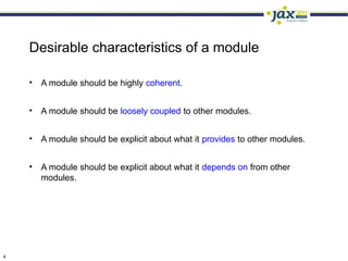 Desirable characteristics of a module

    •   A module should be highly coherent.


    •   A module should be loosely coupled to other modules.


    •   A module should be explicit about what it provides to other modules.


    •   A module should be explicit about what it depends on from other
        modules.




4
 