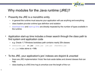 Why modules for the Java runtime (JRE)?
    • Presently the JRE is a monolithic entity
        – in general the runtime must assume your application will use anything and everything
        – class loaders provide runtime type definition and isolation
        – download time and start-up time are directly impacted by the number of types available in
          the runtime


    • Application start-up time includes a linear search through the class path to
      find system and application code
        – e.g. Oracle 1.7 Windows bootclass path contains nearly 20k classes
        –   resources.jar    rt.jar   jsse.jar    jce.jar    charsets.jar
        – rt.jar index alone is ~1Mb


    • To the JRE, your application's jars’ indexes are disjoint & unsorted
        – there are JRE implementation 'tricks' like look aside tables and shared classes that can
          help
        – class loading is a BIG time hog to amortize over the length of the run

5
 