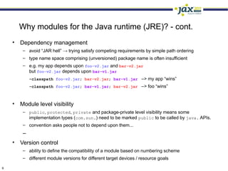 Why modules for the Java runtime (JRE)? - cont.
    • Dependency management
        – avoid “JAR hell” → trying satisfy competing requirements by simple path ordering
        – type name space comprising (unversioned) package name is often insufficient
        – e.g. my app depends upon foo-v2.jar and bar-v2.jar
          but foo-v2.jar depends upon bar-v1.jar
            -classpath foo-v2.jar; bar-v2.jar; bar-v1.jar –> my app “wins”
            -classpath foo-v2.jar; bar-v1.jar; bar-v2.jar –> foo “wins”



    • Module level visibility
        – public, protected, private and package-private level visibility means some
          implementation types (com.sun.) need to be marked public to be called by java. APIs.
        – convention asks people not to depend upon them...
        –
    • Version control
        – ability to define the compatibility of a module based on numbering scheme
        – different module versions for different target devices / resource goals

6
 