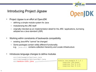 Introducing Project Jigsaw

    •    Project Jigsaw is an effort at OpenJDK
          – defining a simple module system for Java
          – modularizing the JRE itself
          – originally intended as an implementation detail for the JRE / applications, but being
            adopted as a Java standard (JSR)


    •    Working within constraints of backwards compatibility
          – existing Java APIs “cannot” be changed
          – Some packages contain wildly different functionality
            e.g. java.util contains collection hierarchy and Locale infrastructure


    •    Introduces language changes to define modules
             src/com/example/myclass.java
             src/com/example/myclassimpl.java
             src/module-info.java                                 module com.example @ 1.0 {
                                                                       requires jdk.base;
                                                                       requires foo @ 2.0;
                                                                       requires bar @ 2.0;
                                                                  }
7
 