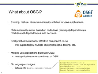 What about OSGi?

    • Existing, mature, de facto modularity solution for Java applications.


    • Rich modularity model based on code-level (package) dependencies,
      module-level dependencies, and services.


    • First practical solution for effective component reuse
       – well supported by multiple implementations, tooling, etc.


    • Millions use applications built with OSGi
        – most application servers are based on OSGi

                                                       Bundle-ManifestVersion: 2
    • No language changes.                             Bundle-SymbolicName: com.ex.mybundle
                                                       Bundle-Version: 1.0.0
        – defines info in META-INF/MANIFEST.MF         Import-Package: com.example.bar
                                                       Export-Package: com.example.foo
8
 
