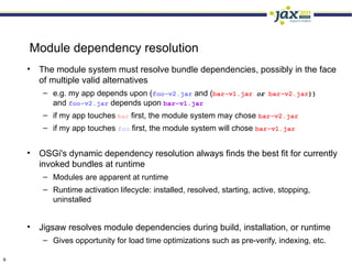 Module dependency resolution
    • The module system must resolve bundle dependencies, possibly in the face
      of multiple valid alternatives
        – e.g. my app depends upon (foo-v2.jar and (bar-v1.jar or bar-v2.jar))
          and foo-v2.jar depends upon bar-v1.jar
        – if my app touches bar first, the module system may chose bar-v2.jar
        – if my app touches foo first, the module system will chose bar-v1.jar


    • OSGi's dynamic dependency resolution always finds the best fit for currently
      invoked bundles at runtime
        – Modules are apparent at runtime
        – Runtime activation lifecycle: installed, resolved, starting, active, stopping,
          uninstalled


    • Jigsaw resolves module dependencies during build, installation, or runtime
        – Gives opportunity for load time optimizations such as pre-verify, indexing, etc.

9
 