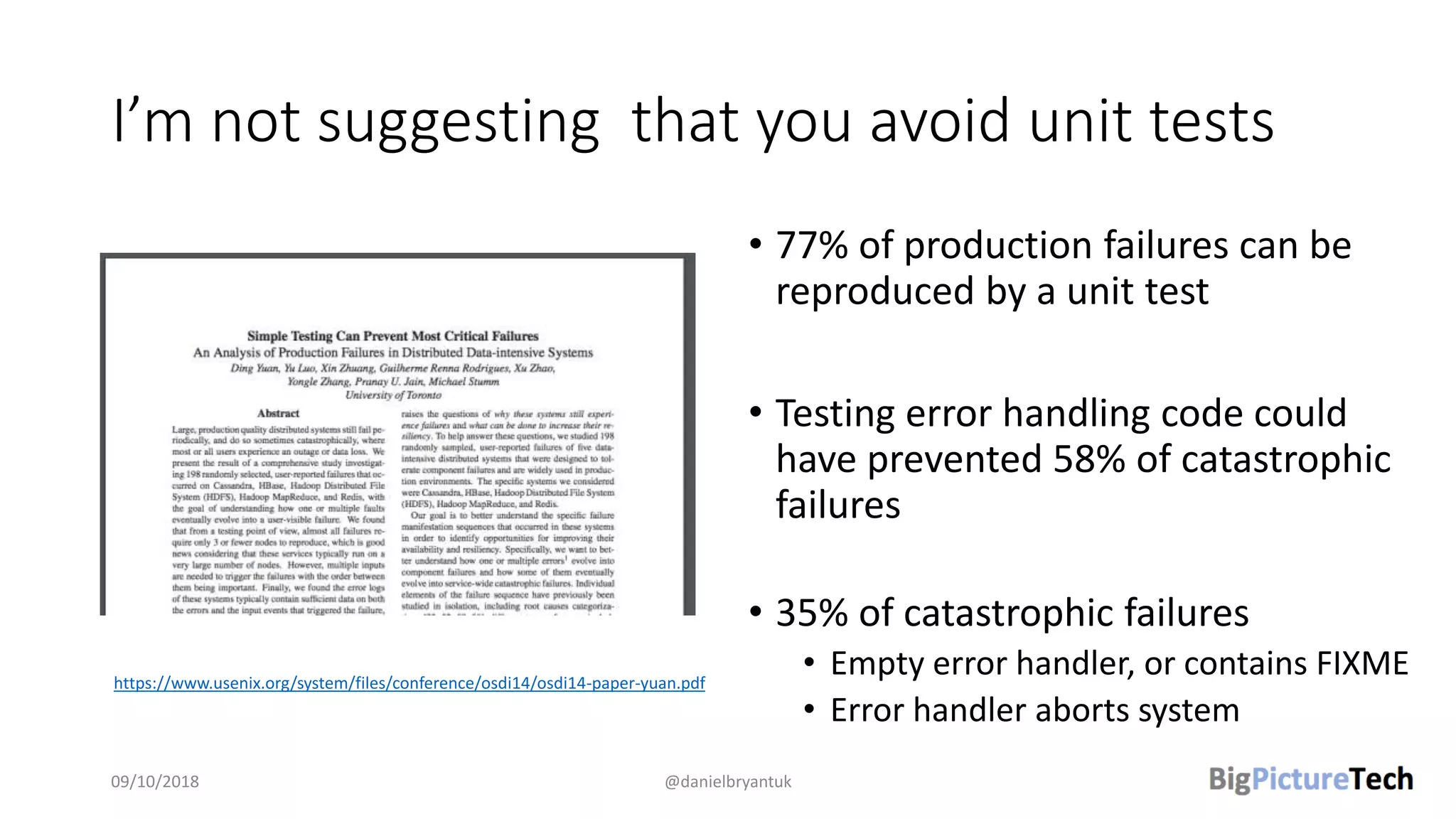 I’m not suggesting that you avoid unit tests
• 77% of production failures can be
reproduced by a unit test
• Testing error handling code could
have prevented 58% of catastrophic
failures
• 35% of catastrophic failures
• Empty error handler, or contains FIXME
• Error handler aborts system
09/10/2018 @danielbryantuk
https://www.usenix.org/system/files/conference/osdi14/osdi14-paper-yuan.pdf
 