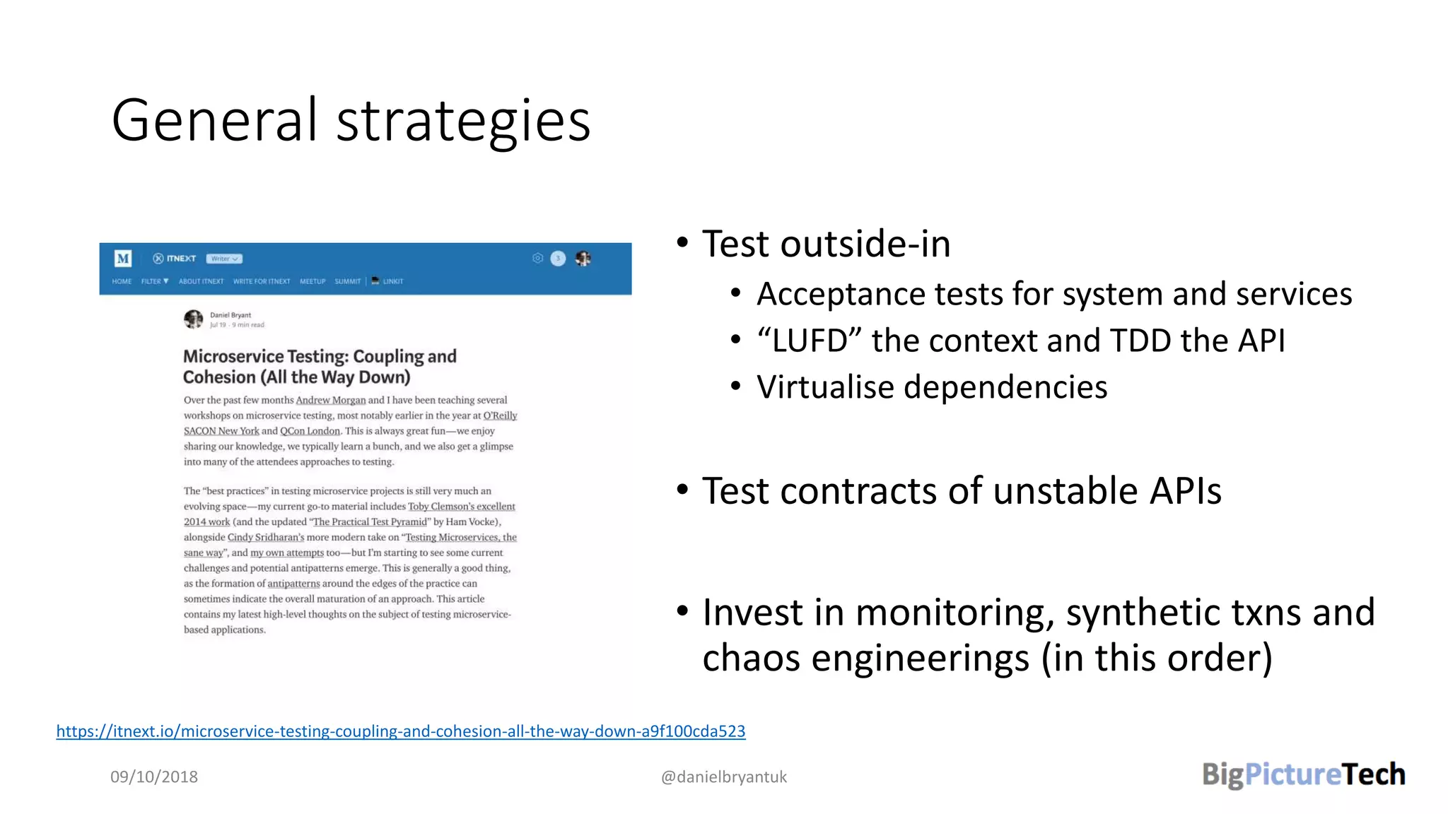 General strategies
• Test outside-in
• Acceptance tests for system and services
• “LUFD” the context and TDD the API
• Virtualise dependencies
• Test contracts of unstable APIs
• Invest in monitoring, synthetic txns and
chaos engineerings (in this order)
09/10/2018 @danielbryantuk
https://itnext.io/microservice-testing-coupling-and-cohesion-all-the-way-down-a9f100cda523
 