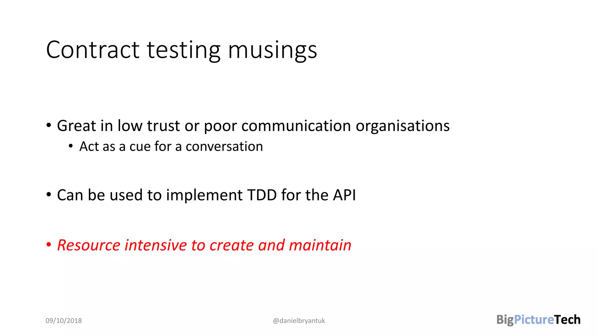 Contract testing musings
• Great in low trust or poor communication organisations
• Act as a cue for a conversation
• Can be used to implement TDD for the API
• Resource intensive to create and maintain
09/10/2018 @danielbryantuk
 