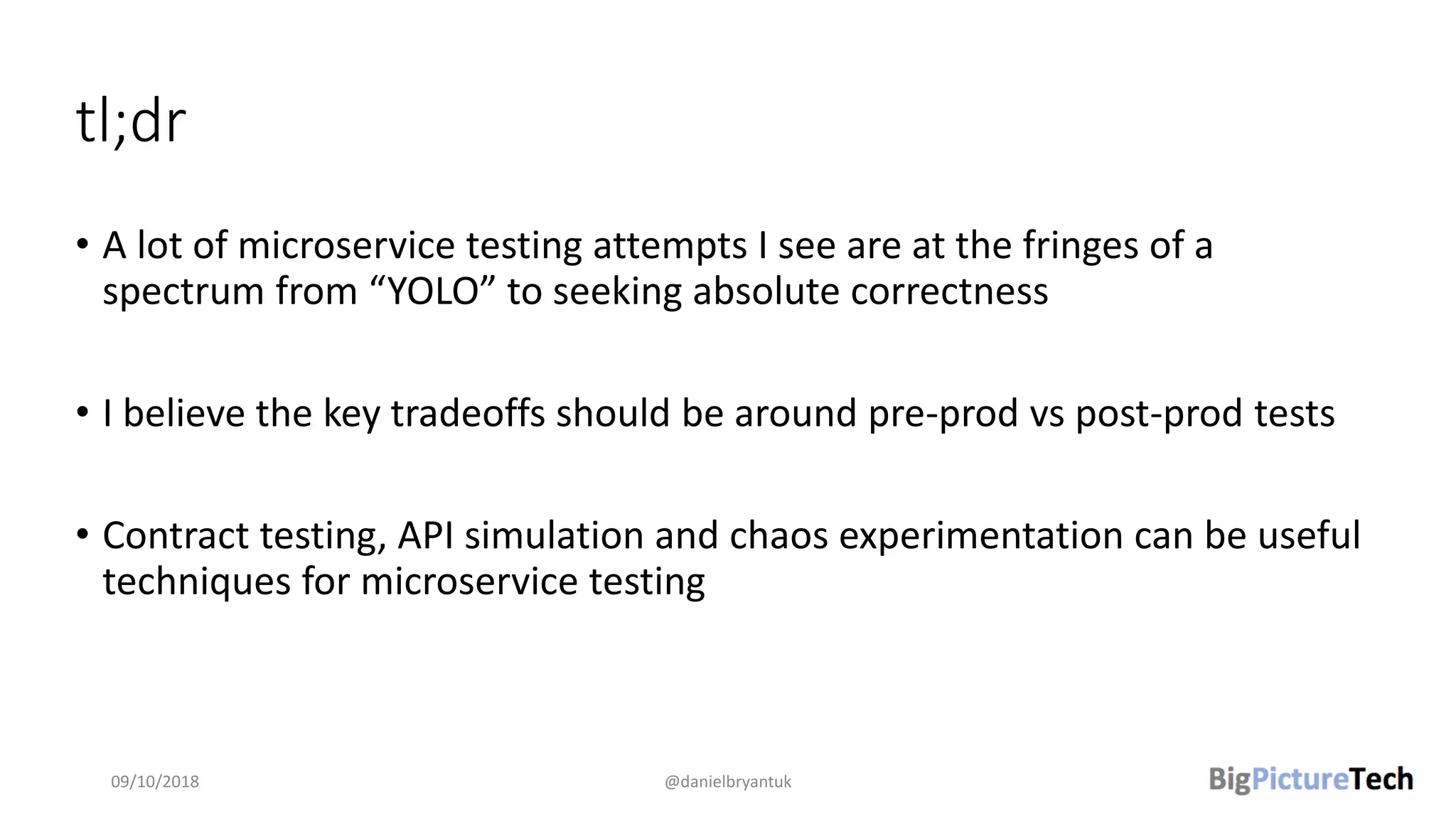 tl;dr
• A lot of microservice testing attempts I see are at the fringes of a
spectrum from “YOLO” to seeking absolute correctness
• I believe the key tradeoffs should be around pre-prod vs post-prod tests
• Contract testing, API simulation and chaos experimentation can be useful
techniques for microservice testing
09/10/2018 @danielbryantuk
 