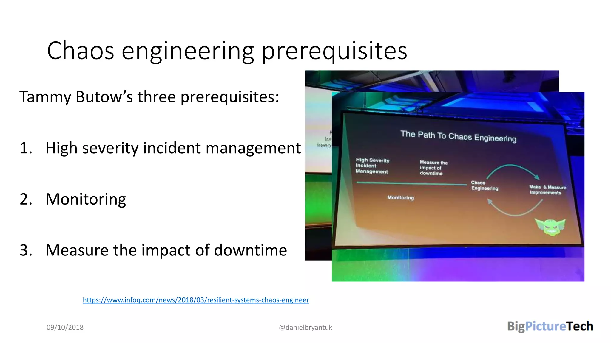 Chaos engineering prerequisites
Tammy Butow’s three prerequisites:
1. High severity incident management
2. Monitoring
3. Measure the impact of downtime
09/10/2018 @danielbryantuk
https://www.infoq.com/news/2018/03/resilient-systems-chaos-engineer
 