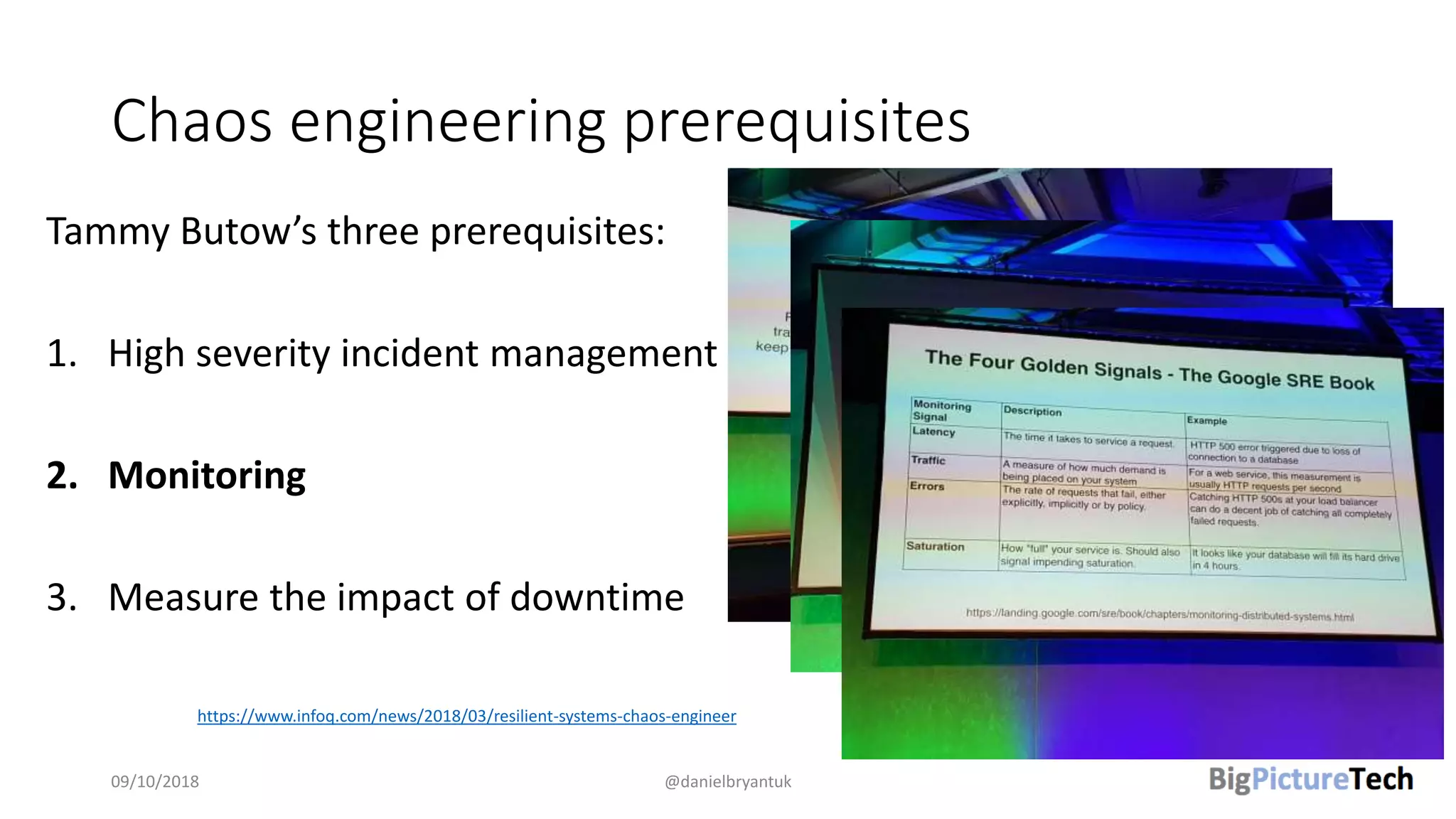 Chaos engineering prerequisites
09/10/2018 @danielbryantuk
https://www.infoq.com/news/2018/03/resilient-systems-chaos-engineer
Tammy Butow’s three prerequisites:
1. High severity incident management
2. Monitoring
3. Measure the impact of downtime
 