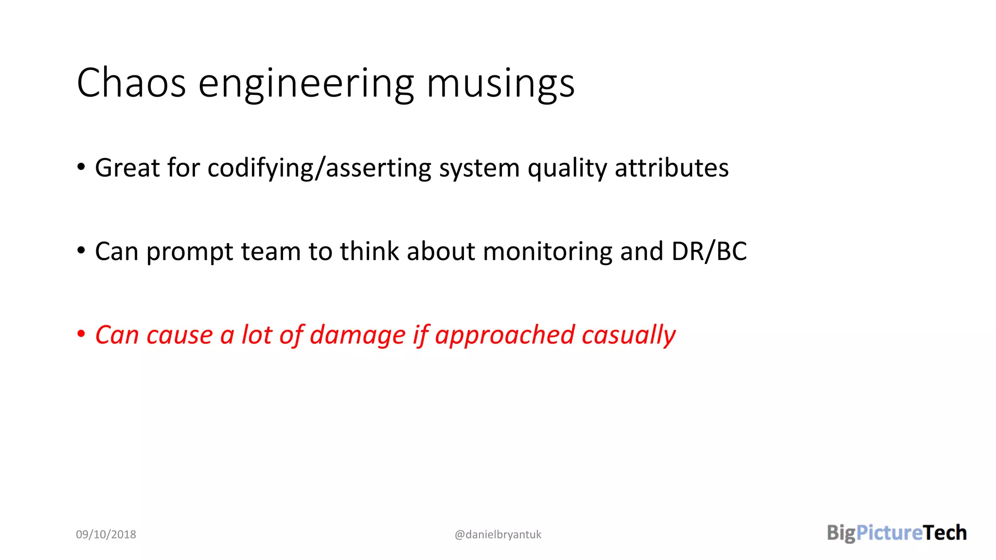 Chaos engineering musings
• Great for codifying/asserting system quality attributes
• Can prompt team to think about monitoring and DR/BC
• Can cause a lot of damage if approached casually
09/10/2018 @danielbryantuk
 