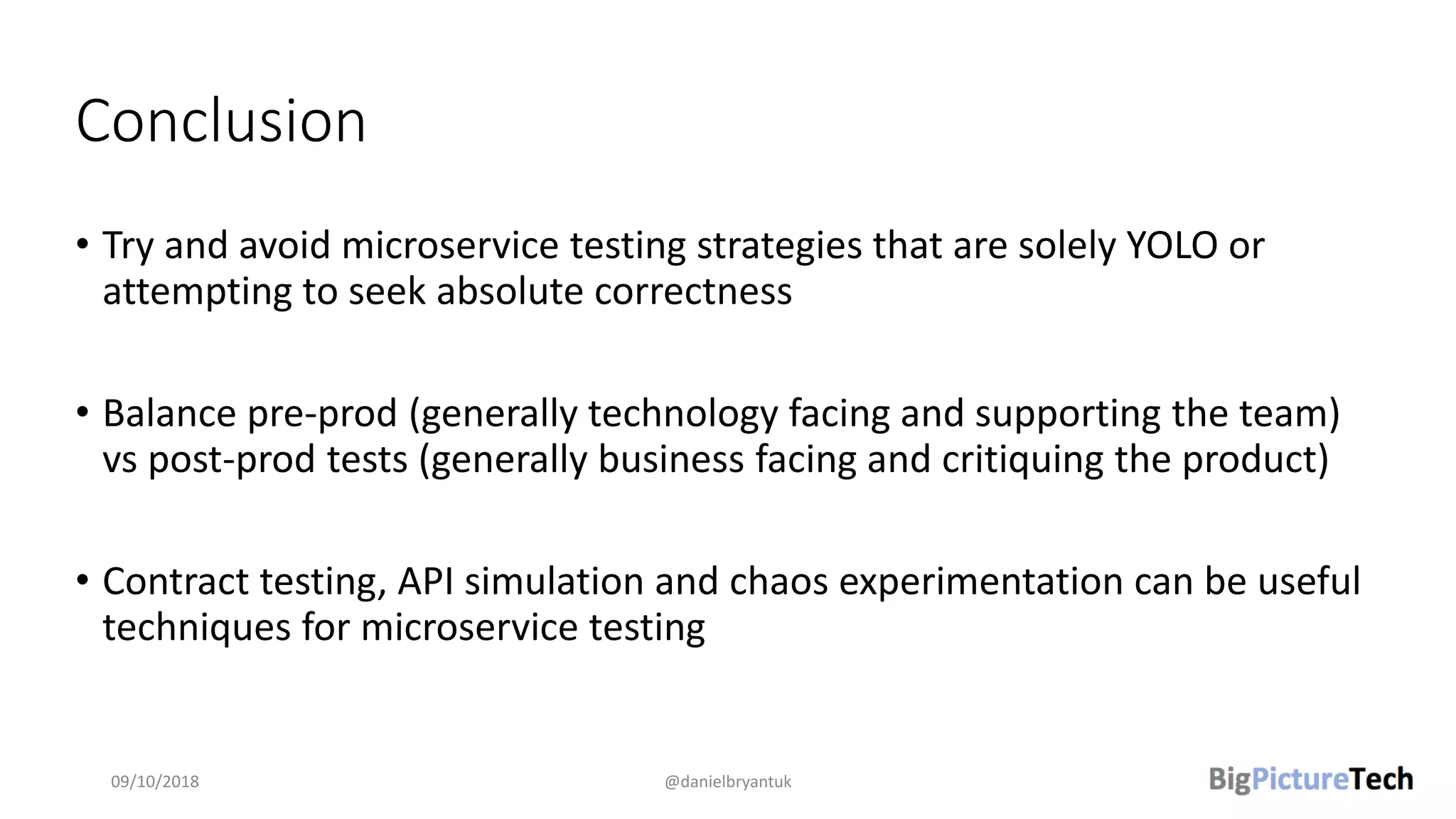 Conclusion
• Try and avoid microservice testing strategies that are solely YOLO or
attempting to seek absolute correctness
• Balance pre-prod (generally technology facing and supporting the team)
vs post-prod tests (generally business facing and critiquing the product)
• Contract testing, API simulation and chaos experimentation can be useful
techniques for microservice testing
09/10/2018 @danielbryantuk
 