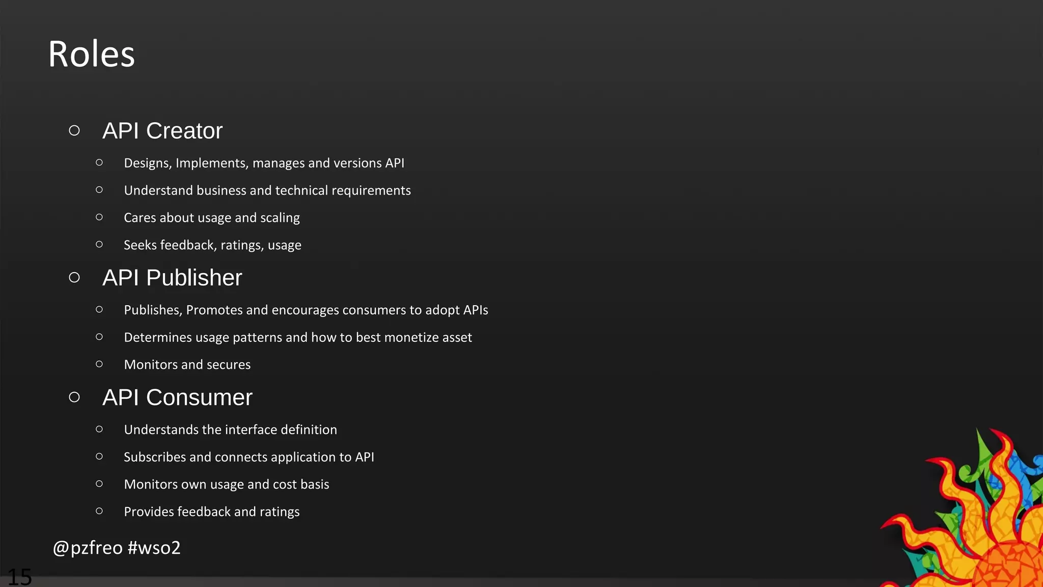 Roles 
o API Creator 
o Designs, Implements, manages and versions API 
o Understand business and technical requirements 
o Cares about usage and scaling 
o Seeks feedback, ratings, usage 
o API Publisher 
o Publishes, Promotes and encourages consumers to adopt APIs 
o Determines usage patterns and how to best monetize asset 
o Monitors and secures 
o API Consumer 
o Understands the interface definition 
o Subscribes and connects application to API 
o Monitors own usage and cost basis 
o Provides feedback and ratings 
@pzfreo #wso2 
15 
 