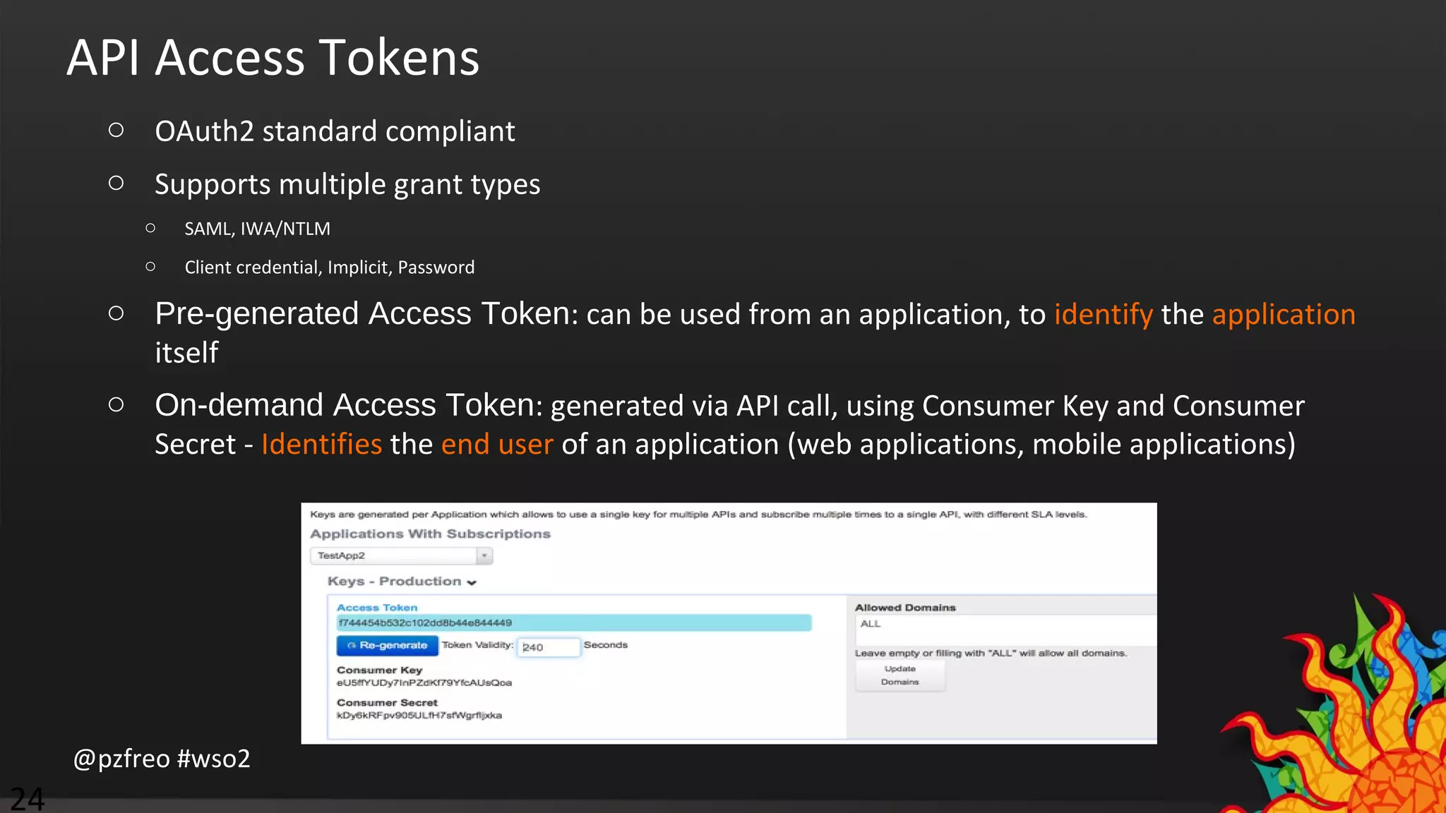 API Access Tokens 
o OAuth2 standard compliant 
o Supports multiple grant types 
o SAML, IWA/NTLM 
o Client credential, Implicit, Password 
o Pre-generated Access Token: can be used from an application, to identify the application 
itself 
o On-demand Access Token: generated via API call, using Consumer Key and Consumer 
Secret - Identifies the end user of an application (web applications, mobile applications) 
@pzfreo #wso2 
24 
 