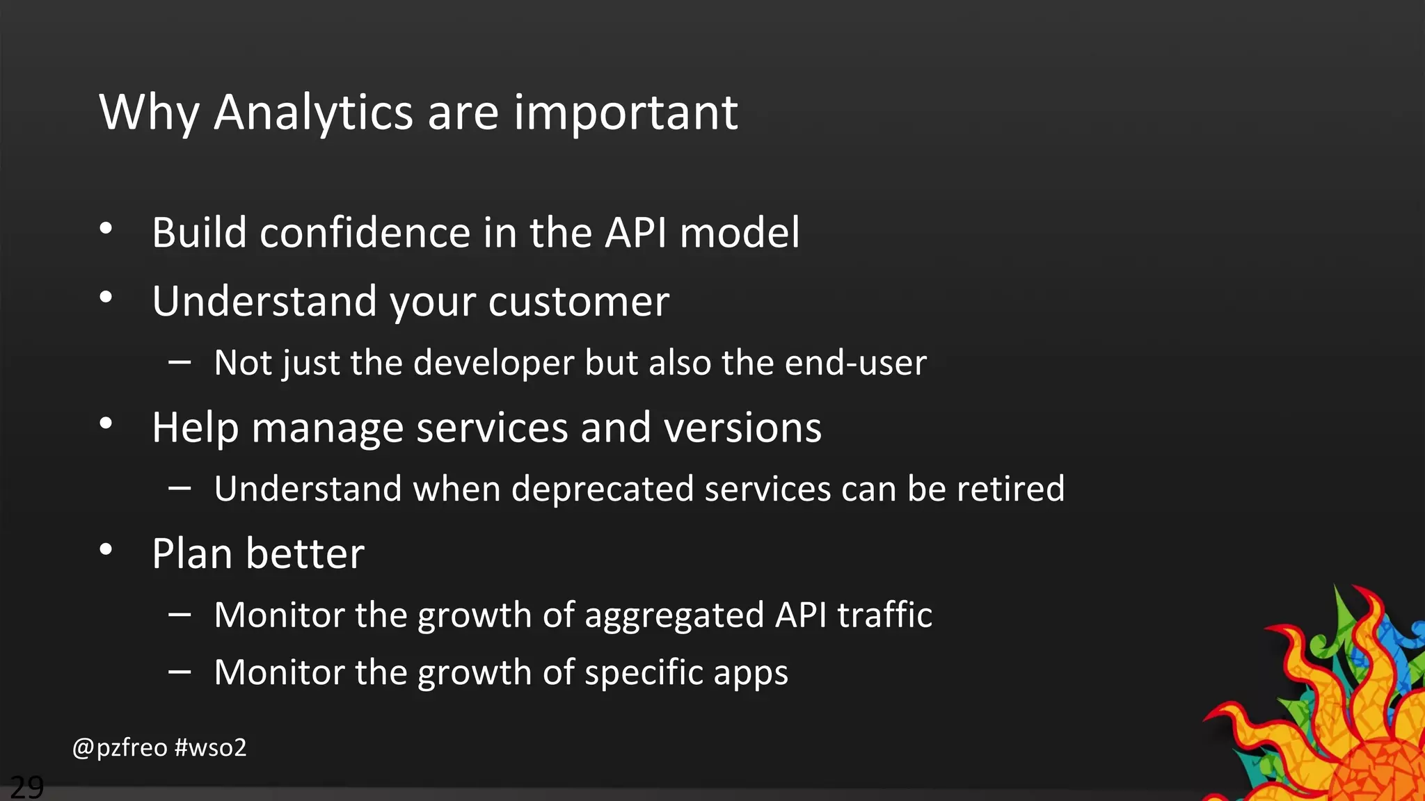 Why Analytics are important 
• Build confidence in the API model 
• Understand your customer 
– Not just the developer but also the end-user 
• Help manage services and versions 
– Understand when deprecated services can be retired 
• Plan better 
– Monitor the growth of aggregated API traffic 
– Monitor the growth of specific apps 
@pzfreo #wso2 
29 
 